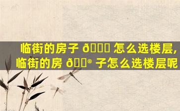 临街的房子 💐 怎么选楼层,临街的房 💮 子怎么选楼层呢